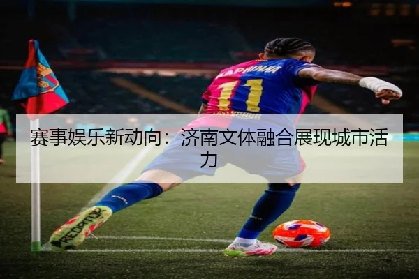 赛事娱乐新动向：济南文体融合展现城市活力